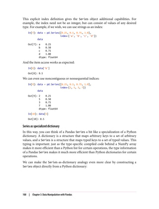 This explicit index definition gives the Series object additional capabilities. For
example, the index need not be an integer, but can consist of values of any desired
type. For example, if we wish, we can use strings as an index:
In[7]: data = pd.Series([0.25, 0.5, 0.75, 1.0],
index=['a', 'b', 'c', 'd'])
data
Out[7]: a 0.25
b 0.50
c 0.75
d 1.00
dtype: float64
And the item access works as expected:
In[8]: data['b']
Out[8]: 0.5
We can even use noncontiguous or nonsequential indices:
In[9]: data = pd.Series([0.25, 0.5, 0.75, 1.0],
index=[2, 5, 3, 7])
data
Out[9]: 2 0.25
5 0.50
3 0.75
7 1.00
dtype: float64
In[10]: data[5]
Out[10]: 0.5
Series as specialized dictionary
In this way, you can think of a Pandas Series a bit like a specialization of a Python
dictionary. A dictionary is a structure that maps arbitrary keys to a set of arbitrary
values, and a Series is a structure that maps typed keys to a set of typed values. This
typing is important: just as the type-specific compiled code behind a NumPy array
makes it more efficient than a Python list for certain operations, the type information
of a Pandas Series makes it much more efficient than Python dictionaries for certain
operations.
We can make the Series-as-dictionary analogy even more clear by constructing a
Series object directly from a Python dictionary:
100 | Chapter 3: Data Manipulation with Pandas
 