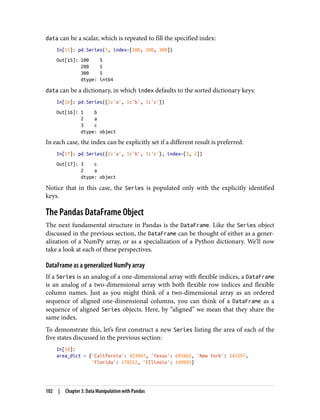 data can be a scalar, which is repeated to fill the specified index:
In[15]: pd.Series(5, index=[100, 200, 300])
Out[15]: 100 5
200 5
300 5
dtype: int64
data can be a dictionary, in which index defaults to the sorted dictionary keys:
In[16]: pd.Series({2:'a', 1:'b', 3:'c'})
Out[16]: 1 b
2 a
3 c
dtype: object
In each case, the index can be explicitly set if a different result is preferred:
In[17]: pd.Series({2:'a', 1:'b', 3:'c'}, index=[3, 2])
Out[17]: 3 c
2 a
dtype: object
Notice that in this case, the Series is populated only with the explicitly identified
keys.
The Pandas DataFrame Object
The next fundamental structure in Pandas is the DataFrame. Like the Series object
discussed in the previous section, the DataFrame can be thought of either as a gener‐
alization of a NumPy array, or as a specialization of a Python dictionary. We’ll now
take a look at each of these perspectives.
DataFrame as a generalized NumPy array
If a Series is an analog of a one-dimensional array with flexible indices, a DataFrame
is an analog of a two-dimensional array with both flexible row indices and flexible
column names. Just as you might think of a two-dimensional array as an ordered
sequence of aligned one-dimensional columns, you can think of a DataFrame as a
sequence of aligned Series objects. Here, by “aligned” we mean that they share the
same index.
To demonstrate this, let’s first construct a new Series listing the area of each of the
five states discussed in the previous section:
In[18]:
area_dict = {'California': 423967, 'Texas': 695662, 'New York': 141297,
'Florida': 170312, 'Illinois': 149995}
102 | Chapter 3: Data Manipulation with Pandas
 