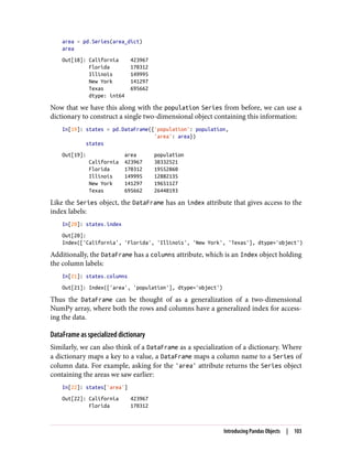area = pd.Series(area_dict)
area
Out[18]: California 423967
Florida 170312
Illinois 149995
New York 141297
Texas 695662
dtype: int64
Now that we have this along with the population Series from before, we can use a
dictionary to construct a single two-dimensional object containing this information:
In[19]: states = pd.DataFrame({'population': population,
'area': area})
states
Out[19]: area population
California 423967 38332521
Florida 170312 19552860
Illinois 149995 12882135
New York 141297 19651127
Texas 695662 26448193
Like the Series object, the DataFrame has an index attribute that gives access to the
index labels:
In[20]: states.index
Out[20]:
Index(['California', 'Florida', 'Illinois', 'New York', 'Texas'], dtype='object')
Additionally, the DataFrame has a columns attribute, which is an Index object holding
the column labels:
In[21]: states.columns
Out[21]: Index(['area', 'population'], dtype='object')
Thus the DataFrame can be thought of as a generalization of a two-dimensional
NumPy array, where both the rows and columns have a generalized index for access‐
ing the data.
DataFrame as specialized dictionary
Similarly, we can also think of a DataFrame as a specialization of a dictionary. Where
a dictionary maps a key to a value, a DataFrame maps a column name to a Series of
column data. For example, asking for the 'area' attribute returns the Series object
containing the areas we saw earlier:
In[22]: states['area']
Out[22]: California 423967
Florida 170312
Introducing Pandas Objects | 103
 