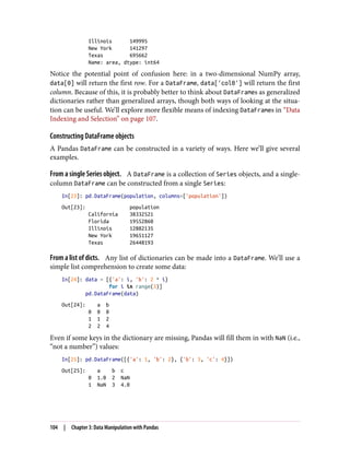 Illinois 149995
New York 141297
Texas 695662
Name: area, dtype: int64
Notice the potential point of confusion here: in a two-dimensional NumPy array,
data[0] will return the first row. For a DataFrame, data['col0'] will return the first
column. Because of this, it is probably better to think about DataFrames as generalized
dictionaries rather than generalized arrays, though both ways of looking at the situa‐
tion can be useful. We’ll explore more flexible means of indexing DataFrames in “Data
Indexing and Selection” on page 107.
Constructing DataFrame objects
A Pandas DataFrame can be constructed in a variety of ways. Here we’ll give several
examples.
From a single Series object. A DataFrame is a collection of Series objects, and a single-
column DataFrame can be constructed from a single Series:
In[23]: pd.DataFrame(population, columns=['population'])
Out[23]: population
California 38332521
Florida 19552860
Illinois 12882135
New York 19651127
Texas 26448193
From a list of dicts. Any list of dictionaries can be made into a DataFrame. We’ll use a
simple list comprehension to create some data:
In[24]: data = [{'a': i, 'b': 2 * i}
for i in range(3)]
pd.DataFrame(data)
Out[24]: a b
0 0 0
1 1 2
2 2 4
Even if some keys in the dictionary are missing, Pandas will fill them in with NaN (i.e.,
“not a number”) values:
In[25]: pd.DataFrame([{'a': 1, 'b': 2}, {'b': 3, 'c': 4}])
Out[25]: a b c
0 1.0 2 NaN
1 NaN 3 4.0
104 | Chapter 3: Data Manipulation with Pandas
 