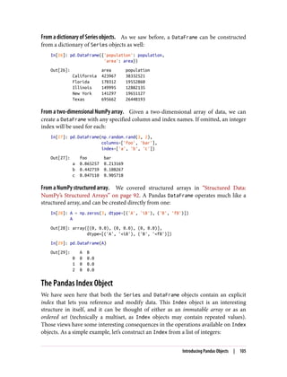 From a dictionary of Series objects. As we saw before, a DataFrame can be constructed
from a dictionary of Series objects as well:
In[26]: pd.DataFrame({'population': population,
'area': area})
Out[26]: area population
California 423967 38332521
Florida 170312 19552860
Illinois 149995 12882135
New York 141297 19651127
Texas 695662 26448193
From a two-dimensional NumPy array. Given a two-dimensional array of data, we can
create a DataFrame with any specified column and index names. If omitted, an integer
index will be used for each:
In[27]: pd.DataFrame(np.random.rand(3, 2),
columns=['foo', 'bar'],
index=['a', 'b', 'c'])
Out[27]: foo bar
a 0.865257 0.213169
b 0.442759 0.108267
c 0.047110 0.905718
From a NumPy structured array. We covered structured arrays in “Structured Data:
NumPy’s Structured Arrays” on page 92. A Pandas DataFrame operates much like a
structured array, and can be created directly from one:
In[28]: A = np.zeros(3, dtype=[('A', 'i8'), ('B', 'f8')])
A
Out[28]: array([(0, 0.0), (0, 0.0), (0, 0.0)],
dtype=[('A', '<i8'), ('B', '<f8')])
In[29]: pd.DataFrame(A)
Out[29]: A B
0 0 0.0
1 0 0.0
2 0 0.0
The Pandas Index Object
We have seen here that both the Series and DataFrame objects contain an explicit
index that lets you reference and modify data. This Index object is an interesting
structure in itself, and it can be thought of either as an immutable array or as an
ordered set (technically a multiset, as Index objects may contain repeated values).
Those views have some interesting consequences in the operations available on Index
objects. As a simple example, let’s construct an Index from a list of integers:
Introducing Pandas Objects | 105
 