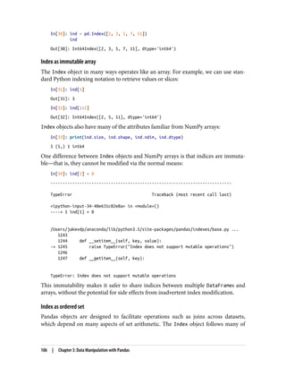 In[30]: ind = pd.Index([2, 3, 5, 7, 11])
ind
Out[30]: Int64Index([2, 3, 5, 7, 11], dtype='int64')
Index as immutable array
The Index object in many ways operates like an array. For example, we can use stan‐
dard Python indexing notation to retrieve values or slices:
In[31]: ind[1]
Out[31]: 3
In[32]: ind[::2]
Out[32]: Int64Index([2, 5, 11], dtype='int64')
Index objects also have many of the attributes familiar from NumPy arrays:
In[33]: print(ind.size, ind.shape, ind.ndim, ind.dtype)
5 (5,) 1 int64
One difference between Index objects and NumPy arrays is that indices are immuta‐
ble—that is, they cannot be modified via the normal means:
In[34]: ind[1] = 0
---------------------------------------------------------------------------
TypeError Traceback (most recent call last)
<ipython-input-34-40e631c82e8a> in <module>()
----> 1 ind[1] = 0
/Users/jakevdp/anaconda/lib/python3.5/site-packages/pandas/indexes/base.py ...
1243
1244 def __setitem__(self, key, value):
-> 1245 raise TypeError("Index does not support mutable operations")
1246
1247 def __getitem__(self, key):
TypeError: Index does not support mutable operations
This immutability makes it safer to share indices between multiple DataFrames and
arrays, without the potential for side effects from inadvertent index modification.
Index as ordered set
Pandas objects are designed to facilitate operations such as joins across datasets,
which depend on many aspects of set arithmetic. The Index object follows many of
106 | Chapter 3: Data Manipulation with Pandas
 