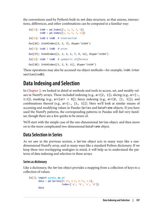 the conventions used by Python’s built-in set data structure, so that unions, intersec‐
tions, differences, and other combinations can be computed in a familiar way:
In[35]: indA = pd.Index([1, 3, 5, 7, 9])
indB = pd.Index([2, 3, 5, 7, 11])
In[36]: indA & indB # intersection
Out[36]: Int64Index([3, 5, 7], dtype='int64')
In[37]: indA | indB # union
Out[37]: Int64Index([1, 2, 3, 5, 7, 9, 11], dtype='int64')
In[38]: indA ^ indB # symmetric difference
Out[38]: Int64Index([1, 2, 9, 11], dtype='int64')
These operations may also be accessed via object methods—for example, indA.inter
section(indB).
Data Indexing and Selection
In Chapter 2, we looked in detail at methods and tools to access, set, and modify val‐
ues in NumPy arrays. These included indexing (e.g., arr[2, 1]), slicing (e.g., arr[:,
1:5]), masking (e.g., arr[arr > 0]), fancy indexing (e.g., arr[0, [1, 5]]), and
combinations thereof (e.g., arr[:, [1, 5]]). Here we’ll look at similar means of
accessing and modifying values in Pandas Series and DataFrame objects. If you have
used the NumPy patterns, the corresponding patterns in Pandas will feel very famil‐
iar, though there are a few quirks to be aware of.
We’ll start with the simple case of the one-dimensional Series object, and then move
on to the more complicated two-dimensional DataFrame object.
Data Selection in Series
As we saw in the previous section, a Series object acts in many ways like a one-
dimensional NumPy array, and in many ways like a standard Python dictionary. If we
keep these two overlapping analogies in mind, it will help us to understand the pat‐
terns of data indexing and selection in these arrays.
Series as dictionary
Like a dictionary, the Series object provides a mapping from a collection of keys to a
collection of values:
In[1]: import pandas as pd
data = pd.Series([0.25, 0.5, 0.75, 1.0],
index=['a', 'b', 'c', 'd'])
data
Data Indexing and Selection | 107
 
