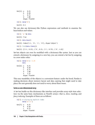 Out[1]: a 0.25
b 0.50
c 0.75
d 1.00
dtype: float64
In[2]: data['b']
Out[2]: 0.5
We can also use dictionary-like Python expressions and methods to examine the
keys/indices and values:
In[3]: 'a' in data
Out[3]: True
In[4]: data.keys()
Out[4]: Index(['a', 'b', 'c', 'd'], dtype='object')
In[5]: list(data.items())
Out[5]: [('a', 0.25), ('b', 0.5), ('c', 0.75), ('d', 1.0)]
Series objects can even be modified with a dictionary-like syntax. Just as you can
extend a dictionary by assigning to a new key, you can extend a Series by assigning
to a new index value:
In[6]: data['e'] = 1.25
data
Out[6]: a 0.25
b 0.50
c 0.75
d 1.00
e 1.25
dtype: float64
This easy mutability of the objects is a convenient feature: under the hood, Pandas is
making decisions about memory layout and data copying that might need to take
place; the user generally does not need to worry about these issues.
Series as one-dimensional array
A Series builds on this dictionary-like interface and provides array-style item selec‐
tion via the same basic mechanisms as NumPy arrays—that is, slices, masking, and
fancy indexing. Examples of these are as follows:
In[7]: # slicing by explicit index
data['a':'c']
Out[7]: a 0.25
b 0.50
c 0.75
dtype: float64
108 | Chapter 3: Data Manipulation with Pandas
 