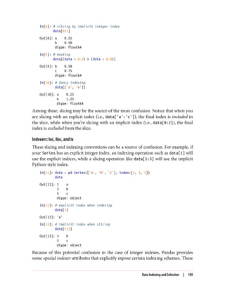 In[8]: # slicing by implicit integer index
data[0:2]
Out[8]: a 0.25
b 0.50
dtype: float64
In[9]: # masking
data[(data > 0.3) & (data < 0.8)]
Out[9]: b 0.50
c 0.75
dtype: float64
In[10]: # fancy indexing
data[['a', 'e']]
Out[10]: a 0.25
e 1.25
dtype: float64
Among these, slicing may be the source of the most confusion. Notice that when you
are slicing with an explicit index (i.e., data['a':'c']), the final index is included in
the slice, while when you’re slicing with an implicit index (i.e., data[0:2]), the final
index is excluded from the slice.
Indexers: loc, iloc, and ix
These slicing and indexing conventions can be a source of confusion. For example, if
your Series has an explicit integer index, an indexing operation such as data[1] will
use the explicit indices, while a slicing operation like data[1:3] will use the implicit
Python-style index.
In[11]: data = pd.Series(['a', 'b', 'c'], index=[1, 3, 5])
data
Out[11]: 1 a
3 b
5 c
dtype: object
In[12]: # explicit index when indexing
data[1]
Out[12]: 'a'
In[13]: # implicit index when slicing
data[1:3]
Out[13]: 3 b
5 c
dtype: object
Because of this potential confusion in the case of integer indexes, Pandas provides
some special indexer attributes that explicitly expose certain indexing schemes. These
Data Indexing and Selection | 109
 