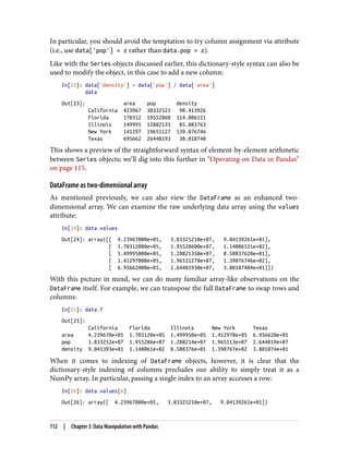 In particular, you should avoid the temptation to try column assignment via attribute
(i.e., use data['pop'] = z rather than data.pop = z).
Like with the Series objects discussed earlier, this dictionary-style syntax can also be
used to modify the object, in this case to add a new column:
In[23]: data['density'] = data['pop'] / data['area']
data
Out[23]: area pop density
California 423967 38332521 90.413926
Florida 170312 19552860 114.806121
Illinois 149995 12882135 85.883763
New York 141297 19651127 139.076746
Texas 695662 26448193 38.018740
This shows a preview of the straightforward syntax of element-by-element arithmetic
between Series objects; we’ll dig into this further in “Operating on Data in Pandas”
on page 115.
DataFrame as two-dimensional array
As mentioned previously, we can also view the DataFrame as an enhanced two-
dimensional array. We can examine the raw underlying data array using the values
attribute:
In[24]: data.values
Out[24]: array([[ 4.23967000e+05, 3.83325210e+07, 9.04139261e+01],
[ 1.70312000e+05, 1.95528600e+07, 1.14806121e+02],
[ 1.49995000e+05, 1.28821350e+07, 8.58837628e+01],
[ 1.41297000e+05, 1.96511270e+07, 1.39076746e+02],
[ 6.95662000e+05, 2.64481930e+07, 3.80187404e+01]])
With this picture in mind, we can do many familiar array-like observations on the
DataFrame itself. For example, we can transpose the full DataFrame to swap rows and
columns:
In[25]: data.T
Out[25]:
California Florida Illinois New York Texas
area 4.239670e+05 1.703120e+05 1.499950e+05 1.412970e+05 6.956620e+05
pop 3.833252e+07 1.955286e+07 1.288214e+07 1.965113e+07 2.644819e+07
density 9.041393e+01 1.148061e+02 8.588376e+01 1.390767e+02 3.801874e+01
When it comes to indexing of DataFrame objects, however, it is clear that the
dictionary-style indexing of columns precludes our ability to simply treat it as a
NumPy array. In particular, passing a single index to an array accesses a row:
In[26]: data.values[0]
Out[26]: array([ 4.23967000e+05, 3.83325210e+07, 9.04139261e+01])
112 | Chapter 3: Data Manipulation with Pandas
 