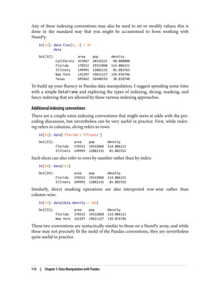 Any of these indexing conventions may also be used to set or modify values; this is
done in the standard way that you might be accustomed to from working with
NumPy:
In[32]: data.iloc[0, 2] = 90
data
Out[32]: area pop density
California 423967 38332521 90.000000
Florida 170312 19552860 114.806121
Illinois 149995 12882135 85.883763
New York 141297 19651127 139.076746
Texas 695662 26448193 38.018740
To build up your fluency in Pandas data manipulation, I suggest spending some time
with a simple DataFrame and exploring the types of indexing, slicing, masking, and
fancy indexing that are allowed by these various indexing approaches.
Additional indexing conventions
There are a couple extra indexing conventions that might seem at odds with the pre‐
ceding discussion, but nevertheless can be very useful in practice. First, while index‐
ing refers to columns, slicing refers to rows:
In[33]: data['Florida':'Illinois']
Out[33]: area pop density
Florida 170312 19552860 114.806121
Illinois 149995 12882135 85.883763
Such slices can also refer to rows by number rather than by index:
In[34]: data[1:3]
Out[34]: area pop density
Florida 170312 19552860 114.806121
Illinois 149995 12882135 85.883763
Similarly, direct masking operations are also interpreted row-wise rather than
column-wise:
In[35]: data[data.density > 100]
Out[35]: area pop density
Florida 170312 19552860 114.806121
New York 141297 19651127 139.076746
These two conventions are syntactically similar to those on a NumPy array, and while
these may not precisely fit the mold of the Pandas conventions, they are nevertheless
quite useful in practice.
114 | Chapter 3: Data Manipulation with Pandas
 