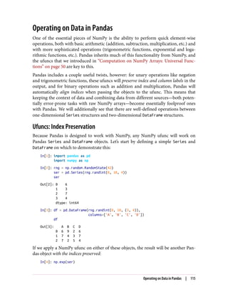 Operating on Data in Pandas
One of the essential pieces of NumPy is the ability to perform quick element-wise
operations, both with basic arithmetic (addition, subtraction, multiplication, etc.) and
with more sophisticated operations (trigonometric functions, exponential and loga‐
rithmic functions, etc.). Pandas inherits much of this functionality from NumPy, and
the ufuncs that we introduced in “Computation on NumPy Arrays: Universal Func‐
tions” on page 50 are key to this.
Pandas includes a couple useful twists, however: for unary operations like negation
and trigonometric functions, these ufuncs will preserve index and column labels in the
output, and for binary operations such as addition and multiplication, Pandas will
automatically align indices when passing the objects to the ufunc. This means that
keeping the context of data and combining data from different sources—both poten‐
tially error-prone tasks with raw NumPy arrays—become essentially foolproof ones
with Pandas. We will additionally see that there are well-defined operations between
one-dimensional Series structures and two-dimensional DataFrame structures.
Ufuncs: Index Preservation
Because Pandas is designed to work with NumPy, any NumPy ufunc will work on
Pandas Series and DataFrame objects. Let’s start by defining a simple Series and
DataFrame on which to demonstrate this:
In[1]: import pandas as pd
import numpy as np
In[2]: rng = np.random.RandomState(42)
ser = pd.Series(rng.randint(0, 10, 4))
ser
Out[2]: 0 6
1 3
2 7
3 4
dtype: int64
In[3]: df = pd.DataFrame(rng.randint(0, 10, (3, 4)),
columns=['A', 'B', 'C', 'D'])
df
Out[3]: A B C D
0 6 9 2 6
1 7 4 3 7
2 7 2 5 4
If we apply a NumPy ufunc on either of these objects, the result will be another Pan‐
das object with the indices preserved:
In[4]: np.exp(ser)
Operating on Data in Pandas | 115
 