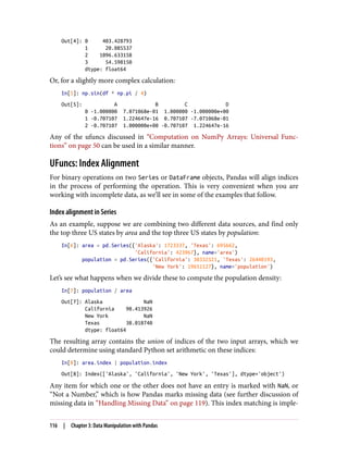 Out[4]: 0 403.428793
1 20.085537
2 1096.633158
3 54.598150
dtype: float64
Or, for a slightly more complex calculation:
In[5]: np.sin(df * np.pi / 4)
Out[5]: A B C D
0 -1.000000 7.071068e-01 1.000000 -1.000000e+00
1 -0.707107 1.224647e-16 0.707107 -7.071068e-01
2 -0.707107 1.000000e+00 -0.707107 1.224647e-16
Any of the ufuncs discussed in “Computation on NumPy Arrays: Universal Func‐
tions” on page 50 can be used in a similar manner.
UFuncs: Index Alignment
For binary operations on two Series or DataFrame objects, Pandas will align indices
in the process of performing the operation. This is very convenient when you are
working with incomplete data, as we’ll see in some of the examples that follow.
Index alignment in Series
As an example, suppose we are combining two different data sources, and find only
the top three US states by area and the top three US states by population:
In[6]: area = pd.Series({'Alaska': 1723337, 'Texas': 695662,
'California': 423967}, name='area')
population = pd.Series({'California': 38332521, 'Texas': 26448193,
'New York': 19651127}, name='population')
Let’s see what happens when we divide these to compute the population density:
In[7]: population / area
Out[7]: Alaska NaN
California 90.413926
New York NaN
Texas 38.018740
dtype: float64
The resulting array contains the union of indices of the two input arrays, which we
could determine using standard Python set arithmetic on these indices:
In[8]: area.index | population.index
Out[8]: Index(['Alaska', 'California', 'New York', 'Texas'], dtype='object')
Any item for which one or the other does not have an entry is marked with NaN, or
“Not a Number,” which is how Pandas marks missing data (see further discussion of
missing data in “Handling Missing Data” on page 119). This index matching is imple‐
116 | Chapter 3: Data Manipulation with Pandas
 