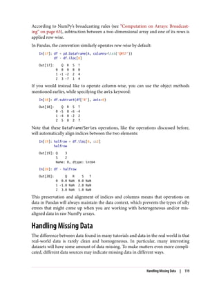 According to NumPy’s broadcasting rules (see “Computation on Arrays: Broadcast‐
ing” on page 63), subtraction between a two-dimensional array and one of its rows is
applied row-wise.
In Pandas, the convention similarly operates row-wise by default:
In[17]: df = pd.DataFrame(A, columns=list('QRST'))
df - df.iloc[0]
Out[17]: Q R S T
0 0 0 0 0
1 -1 -2 2 4
2 3 -7 1 4
If you would instead like to operate column-wise, you can use the object methods
mentioned earlier, while specifying the axis keyword:
In[18]: df.subtract(df['R'], axis=0)
Out[18]: Q R S T
0 -5 0 -6 -4
1 -4 0 -2 2
2 5 0 2 7
Note that these DataFrame/Series operations, like the operations discussed before,
will automatically align indices between the two elements:
In[19]: halfrow = df.iloc[0, ::2]
halfrow
Out[19]: Q 3
S 2
Name: 0, dtype: int64
In[20]: df - halfrow
Out[20]: Q R S T
0 0.0 NaN 0.0 NaN
1 -1.0 NaN 2.0 NaN
2 3.0 NaN 1.0 NaN
This preservation and alignment of indices and columns means that operations on
data in Pandas will always maintain the data context, which prevents the types of silly
errors that might come up when you are working with heterogeneous and/or mis‐
aligned data in raw NumPy arrays.
Handling Missing Data
The difference between data found in many tutorials and data in the real world is that
real-world data is rarely clean and homogeneous. In particular, many interesting
datasets will have some amount of data missing. To make matters even more compli‐
cated, different data sources may indicate missing data in different ways.
Handling Missing Data | 119
 