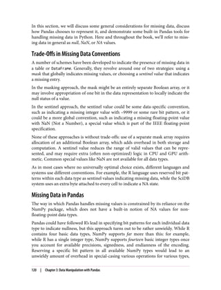 In this section, we will discuss some general considerations for missing data, discuss
how Pandas chooses to represent it, and demonstrate some built-in Pandas tools for
handling missing data in Python. Here and throughout the book, we’ll refer to miss‐
ing data in general as null, NaN, or NA values.
Trade-Offs in Missing Data Conventions
A number of schemes have been developed to indicate the presence of missing data in
a table or DataFrame. Generally, they revolve around one of two strategies: using a
mask that globally indicates missing values, or choosing a sentinel value that indicates
a missing entry.
In the masking approach, the mask might be an entirely separate Boolean array, or it
may involve appropriation of one bit in the data representation to locally indicate the
null status of a value.
In the sentinel approach, the sentinel value could be some data-specific convention,
such as indicating a missing integer value with –9999 or some rare bit pattern, or it
could be a more global convention, such as indicating a missing floating-point value
with NaN (Not a Number), a special value which is part of the IEEE floating-point
specification.
None of these approaches is without trade-offs: use of a separate mask array requires
allocation of an additional Boolean array, which adds overhead in both storage and
computation. A sentinel value reduces the range of valid values that can be repre‐
sented, and may require extra (often non-optimized) logic in CPU and GPU arith‐
metic. Common special values like NaN are not available for all data types.
As in most cases where no universally optimal choice exists, different languages and
systems use different conventions. For example, the R language uses reserved bit pat‐
terns within each data type as sentinel values indicating missing data, while the SciDB
system uses an extra byte attached to every cell to indicate a NA state.
Missing Data in Pandas
The way in which Pandas handles missing values is constrained by its reliance on the
NumPy package, which does not have a built-in notion of NA values for non-
floating-point data types.
Pandas could have followed R’s lead in specifying bit patterns for each individual data
type to indicate nullness, but this approach turns out to be rather unwieldy. While R
contains four basic data types, NumPy supports far more than this: for example,
while R has a single integer type, NumPy supports fourteen basic integer types once
you account for available precisions, signedness, and endianness of the encoding.
Reserving a specific bit pattern in all available NumPy types would lead to an
unwieldy amount of overhead in special-casing various operations for various types,
120 | Chapter 3: Data Manipulation with Pandas
 