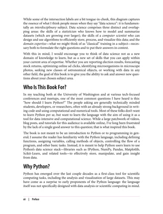 While some of the intersection labels are a bit tongue-in-cheek, this diagram captures
the essence of what I think people mean when they say “data science”: it is fundamen‐
tally an interdisciplinary subject. Data science comprises three distinct and overlap‐
ping areas: the skills of a statistician who knows how to model and summarize
datasets (which are growing ever larger); the skills of a computer scientist who can
design and use algorithms to efficiently store, process, and visualize this data; and the
domain expertise—what we might think of as “classical” training in a subject—neces‐
sary both to formulate the right questions and to put their answers in context.
With this in mind, I would encourage you to think of data science not as a new
domain of knowledge to learn, but as a new set of skills that you can apply within
your current area of expertise. Whether you are reporting election results, forecasting
stock returns, optimizing online ad clicks, identifying microorganisms in microscope
photos, seeking new classes of astronomical objects, or working with data in any
other field, the goal of this book is to give you the ability to ask and answer new ques‐
tions about your chosen subject area.
Who Is This Book For?
In my teaching both at the University of Washington and at various tech-focused
conferences and meetups, one of the most common questions I have heard is this:
“how should I learn Python?” The people asking are generally technically minded
students, developers, or researchers, often with an already strong background in writ‐
ing code and using computational and numerical tools. Most of these folks don’t want
to learn Python per se, but want to learn the language with the aim of using it as a
tool for data-intensive and computational science. While a large patchwork of videos,
blog posts, and tutorials for this audience is available online, I’ve long been frustrated
by the lack of a single good answer to this question; that is what inspired this book.
The book is not meant to be an introduction to Python or to programming in gen‐
eral; I assume the reader has familiarity with the Python language, including defining
functions, assigning variables, calling methods of objects, controlling the flow of a
program, and other basic tasks. Instead, it is meant to help Python users learn to use
Python’s data science stack—libraries such as IPython, NumPy, Pandas, Matplotlib,
Scikit-Learn, and related tools—to effectively store, manipulate, and gain insight
from data.
Why Python?
Python has emerged over the last couple decades as a first-class tool for scientific
computing tasks, including the analysis and visualization of large datasets. This may
have come as a surprise to early proponents of the Python language: the language
itself was not specifically designed with data analysis or scientific computing in mind.
xii | Preface
 