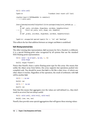 In[4]: vals1.sum()
TypeError Traceback (most recent call last)
<ipython-input-4-749fd8ae6030> in <module>()
----> 1 vals1.sum()
/Users/jakevdp/anaconda/lib/python3.5/site-packages/numpy/core/_methods.py ...
30
31 def _sum(a, axis=None, dtype=None, out=None, keepdims=False):
---> 32 return umr_sum(a, axis, dtype, out, keepdims)
33
34 def _prod(a, axis=None, dtype=None, out=None, keepdims=False):
TypeError: unsupported operand type(s) for +: 'int' and 'NoneType'
This reflects the fact that addition between an integer and None is undefined.
NaN: Missing numerical data
The other missing data representation, NaN (acronym for Not a Number), is different;
it is a special floating-point value recognized by all systems that use the standard
IEEE floating-point representation:
In[5]: vals2 = np.array([1, np.nan, 3, 4])
vals2.dtype
Out[5]: dtype('float64')
Notice that NumPy chose a native floating-point type for this array: this means that
unlike the object array from before, this array supports fast operations pushed into
compiled code. You should be aware that NaN is a bit like a data virus—it infects any
other object it touches. Regardless of the operation, the result of arithmetic with NaN
will be another NaN:
In[6]: 1 + np.nan
Out[6]: nan
In[7]: 0 * np.nan
Out[7]: nan
Note that this means that aggregates over the values are well defined (i.e., they don’t
result in an error) but not always useful:
In[8]: vals2.sum(), vals2.min(), vals2.max()
Out[8]: (nan, nan, nan)
NumPy does provide some special aggregations that will ignore these missing values:
122 | Chapter 3: Data Manipulation with Pandas
 