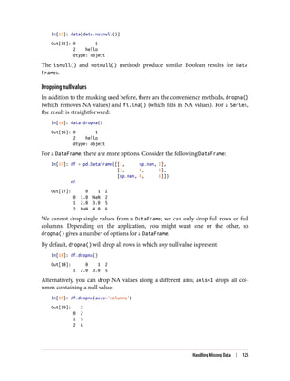 In[15]: data[data.notnull()]
Out[15]: 0 1
2 hello
dtype: object
The isnull() and notnull() methods produce similar Boolean results for Data
Frames.
Dropping null values
In addition to the masking used before, there are the convenience methods, dropna()
(which removes NA values) and fillna() (which fills in NA values). For a Series,
the result is straightforward:
In[16]: data.dropna()
Out[16]: 0 1
2 hello
dtype: object
For a DataFrame, there are more options. Consider the following DataFrame:
In[17]: df = pd.DataFrame([[1, np.nan, 2],
[2, 3, 5],
[np.nan, 4, 6]])
df
Out[17]: 0 1 2
0 1.0 NaN 2
1 2.0 3.0 5
2 NaN 4.0 6
We cannot drop single values from a DataFrame; we can only drop full rows or full
columns. Depending on the application, you might want one or the other, so
dropna() gives a number of options for a DataFrame.
By default, dropna() will drop all rows in which any null value is present:
In[18]: df.dropna()
Out[18]: 0 1 2
1 2.0 3.0 5
Alternatively, you can drop NA values along a different axis; axis=1 drops all col‐
umns containing a null value:
In[19]: df.dropna(axis='columns')
Out[19]: 2
0 2
1 5
2 6
Handling Missing Data | 125
 