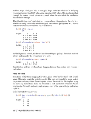 But this drops some good data as well; you might rather be interested in dropping
rows or columns with all NA values, or a majority of NA values. This can be specified
through the how or thresh parameters, which allow fine control of the number of
nulls to allow through.
The default is how='any', such that any row or column (depending on the axis key‐
word) containing a null value will be dropped. You can also specify how='all', which
will only drop rows/columns that are all null values:
In[20]: df[3] = np.nan
df
Out[20]: 0 1 2 3
0 1.0 NaN 2 NaN
1 2.0 3.0 5 NaN
2 NaN 4.0 6 NaN
In[21]: df.dropna(axis='columns', how='all')
Out[21]: 0 1 2
0 1.0 NaN 2
1 2.0 3.0 5
2 NaN 4.0 6
For finer-grained control, the thresh parameter lets you specify a minimum number
of non-null values for the row/column to be kept:
In[22]: df.dropna(axis='rows', thresh=3)
Out[22]: 0 1 2 3
1 2.0 3.0 5 NaN
Here the first and last row have been dropped, because they contain only two non-
null values.
Filling null values
Sometimes rather than dropping NA values, you’d rather replace them with a valid
value. This value might be a single number like zero, or it might be some sort of
imputation or interpolation from the good values. You could do this in-place using
the isnull() method as a mask, but because it is such a common operation Pandas
provides the fillna() method, which returns a copy of the array with the null values
replaced.
Consider the following Series:
In[23]: data = pd.Series([1, np.nan, 2, None, 3], index=list('abcde'))
data
Out[23]: a 1.0
b NaN
c 2.0
d NaN
126 | Chapter 3: Data Manipulation with Pandas
 