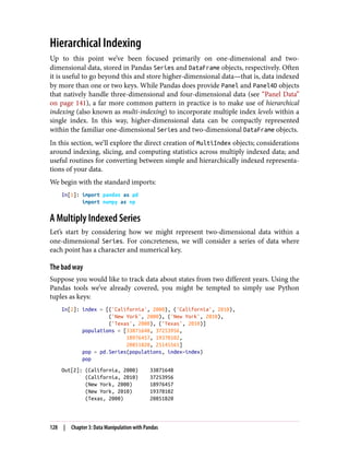 Hierarchical Indexing
Up to this point we’ve been focused primarily on one-dimensional and two-
dimensional data, stored in Pandas Series and DataFrame objects, respectively. Often
it is useful to go beyond this and store higher-dimensional data—that is, data indexed
by more than one or two keys. While Pandas does provide Panel and Panel4D objects
that natively handle three-dimensional and four-dimensional data (see “Panel Data”
on page 141), a far more common pattern in practice is to make use of hierarchical
indexing (also known as multi-indexing) to incorporate multiple index levels within a
single index. In this way, higher-dimensional data can be compactly represented
within the familiar one-dimensional Series and two-dimensional DataFrame objects.
In this section, we’ll explore the direct creation of MultiIndex objects; considerations
around indexing, slicing, and computing statistics across multiply indexed data; and
useful routines for converting between simple and hierarchically indexed representa‐
tions of your data.
We begin with the standard imports:
In[1]: import pandas as pd
import numpy as np
A Multiply Indexed Series
Let’s start by considering how we might represent two-dimensional data within a
one-dimensional Series. For concreteness, we will consider a series of data where
each point has a character and numerical key.
The bad way
Suppose you would like to track data about states from two different years. Using the
Pandas tools we’ve already covered, you might be tempted to simply use Python
tuples as keys:
In[2]: index = [('California', 2000), ('California', 2010),
('New York', 2000), ('New York', 2010),
('Texas', 2000), ('Texas', 2010)]
populations = [33871648, 37253956,
18976457, 19378102,
20851820, 25145561]
pop = pd.Series(populations, index=index)
pop
Out[2]: (California, 2000) 33871648
(California, 2010) 37253956
(New York, 2000) 18976457
(New York, 2010) 19378102
(Texas, 2000) 20851820
128 | Chapter 3: Data Manipulation with Pandas
 
