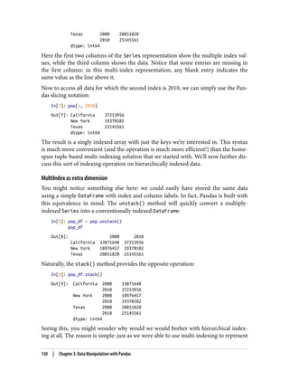 Texas 2000 20851820
2010 25145561
dtype: int64
Here the first two columns of the Series representation show the multiple index val‐
ues, while the third column shows the data. Notice that some entries are missing in
the first column: in this multi-index representation, any blank entry indicates the
same value as the line above it.
Now to access all data for which the second index is 2010, we can simply use the Pan‐
das slicing notation:
In[7]: pop[:, 2010]
Out[7]: California 37253956
New York 19378102
Texas 25145561
dtype: int64
The result is a singly indexed array with just the keys we’re interested in. This syntax
is much more convenient (and the operation is much more efficient!) than the home-
spun tuple-based multi-indexing solution that we started with. We’ll now further dis‐
cuss this sort of indexing operation on hierarchically indexed data.
MultiIndex as extra dimension
You might notice something else here: we could easily have stored the same data
using a simple DataFrame with index and column labels. In fact, Pandas is built with
this equivalence in mind. The unstack() method will quickly convert a multiply-
indexed Series into a conventionally indexed DataFrame:
In[8]: pop_df = pop.unstack()
pop_df
Out[8]: 2000 2010
California 33871648 37253956
New York 18976457 19378102
Texas 20851820 25145561
Naturally, the stack() method provides the opposite operation:
In[9]: pop_df.stack()
Out[9]: California 2000 33871648
2010 37253956
New York 2000 18976457
2010 19378102
Texas 2000 20851820
2010 25145561
dtype: int64
Seeing this, you might wonder why would we would bother with hierarchical index‐
ing at all. The reason is simple: just as we were able to use multi-indexing to represent
130 | Chapter 3: Data Manipulation with Pandas
 
