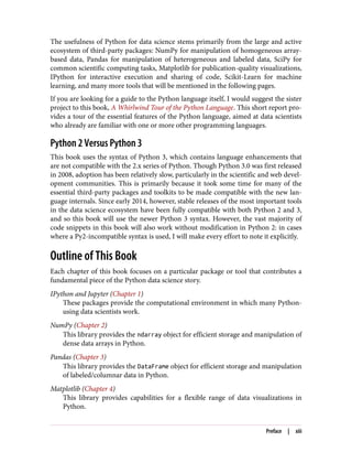The usefulness of Python for data science stems primarily from the large and active
ecosystem of third-party packages: NumPy for manipulation of homogeneous array-
based data, Pandas for manipulation of heterogeneous and labeled data, SciPy for
common scientific computing tasks, Matplotlib for publication-quality visualizations,
IPython for interactive execution and sharing of code, Scikit-Learn for machine
learning, and many more tools that will be mentioned in the following pages.
If you are looking for a guide to the Python language itself, I would suggest the sister
project to this book, A Whirlwind Tour of the Python Language. This short report pro‐
vides a tour of the essential features of the Python language, aimed at data scientists
who already are familiar with one or more other programming languages.
Python 2 Versus Python 3
This book uses the syntax of Python 3, which contains language enhancements that
are not compatible with the 2.x series of Python. Though Python 3.0 was first released
in 2008, adoption has been relatively slow, particularly in the scientific and web devel‐
opment communities. This is primarily because it took some time for many of the
essential third-party packages and toolkits to be made compatible with the new lan‐
guage internals. Since early 2014, however, stable releases of the most important tools
in the data science ecosystem have been fully compatible with both Python 2 and 3,
and so this book will use the newer Python 3 syntax. However, the vast majority of
code snippets in this book will also work without modification in Python 2: in cases
where a Py2-incompatible syntax is used, I will make every effort to note it explicitly.
Outline of This Book
Each chapter of this book focuses on a particular package or tool that contributes a
fundamental piece of the Python data science story.
IPython and Jupyter (Chapter 1)
These packages provide the computational environment in which many Python-
using data scientists work.
NumPy (Chapter 2)
This library provides the ndarray object for efficient storage and manipulation of
dense data arrays in Python.
Pandas (Chapter 3)
This library provides the DataFrame object for efficient storage and manipulation
of labeled/columnar data in Python.
Matplotlib (Chapter 4)
This library provides capabilities for a flexible range of data visualizations in
Python.
Preface | xiii
 