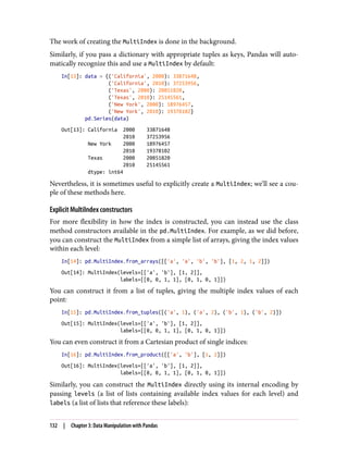 The work of creating the MultiIndex is done in the background.
Similarly, if you pass a dictionary with appropriate tuples as keys, Pandas will auto‐
matically recognize this and use a MultiIndex by default:
In[13]: data = {('California', 2000): 33871648,
('California', 2010): 37253956,
('Texas', 2000): 20851820,
('Texas', 2010): 25145561,
('New York', 2000): 18976457,
('New York', 2010): 19378102}
pd.Series(data)
Out[13]: California 2000 33871648
2010 37253956
New York 2000 18976457
2010 19378102
Texas 2000 20851820
2010 25145561
dtype: int64
Nevertheless, it is sometimes useful to explicitly create a MultiIndex; we’ll see a cou‐
ple of these methods here.
Explicit MultiIndex constructors
For more flexibility in how the index is constructed, you can instead use the class
method constructors available in the pd.MultiIndex. For example, as we did before,
you can construct the MultiIndex from a simple list of arrays, giving the index values
within each level:
In[14]: pd.MultiIndex.from_arrays([['a', 'a', 'b', 'b'], [1, 2, 1, 2]])
Out[14]: MultiIndex(levels=[['a', 'b'], [1, 2]],
labels=[[0, 0, 1, 1], [0, 1, 0, 1]])
You can construct it from a list of tuples, giving the multiple index values of each
point:
In[15]: pd.MultiIndex.from_tuples([('a', 1), ('a', 2), ('b', 1), ('b', 2)])
Out[15]: MultiIndex(levels=[['a', 'b'], [1, 2]],
labels=[[0, 0, 1, 1], [0, 1, 0, 1]])
You can even construct it from a Cartesian product of single indices:
In[16]: pd.MultiIndex.from_product([['a', 'b'], [1, 2]])
Out[16]: MultiIndex(levels=[['a', 'b'], [1, 2]],
labels=[[0, 0, 1, 1], [0, 1, 0, 1]])
Similarly, you can construct the MultiIndex directly using its internal encoding by
passing levels (a list of lists containing available index values for each level) and
labels (a list of lists that reference these labels):
132 | Chapter 3: Data Manipulation with Pandas
 