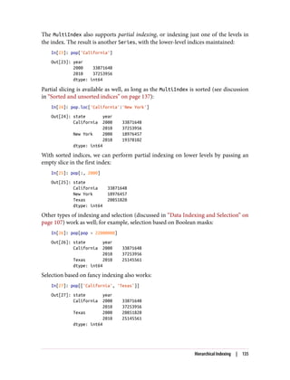 The MultiIndex also supports partial indexing, or indexing just one of the levels in
the index. The result is another Series, with the lower-level indices maintained:
In[23]: pop['California']
Out[23]: year
2000 33871648
2010 37253956
dtype: int64
Partial slicing is available as well, as long as the MultiIndex is sorted (see discussion
in “Sorted and unsorted indices” on page 137):
In[24]: pop.loc['California':'New York']
Out[24]: state year
California 2000 33871648
2010 37253956
New York 2000 18976457
2010 19378102
dtype: int64
With sorted indices, we can perform partial indexing on lower levels by passing an
empty slice in the first index:
In[25]: pop[:, 2000]
Out[25]: state
California 33871648
New York 18976457
Texas 20851820
dtype: int64
Other types of indexing and selection (discussed in “Data Indexing and Selection” on
page 107) work as well; for example, selection based on Boolean masks:
In[26]: pop[pop > 22000000]
Out[26]: state year
California 2000 33871648
2010 37253956
Texas 2010 25145561
dtype: int64
Selection based on fancy indexing also works:
In[27]: pop[['California', 'Texas']]
Out[27]: state year
California 2000 33871648
2010 37253956
Texas 2000 20851820
2010 25145561
dtype: int64
Hierarchical Indexing | 135
 