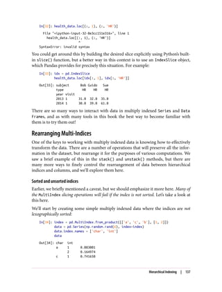 In[32]: health_data.loc[(:, 1), (:, 'HR')]
File "<ipython-input-32-8e3cc151e316>", line 1
health_data.loc[(:, 1), (:, 'HR')]
^
SyntaxError: invalid syntax
You could get around this by building the desired slice explicitly using Python’s built-
in slice() function, but a better way in this context is to use an IndexSlice object,
which Pandas provides for precisely this situation. For example:
In[33]: idx = pd.IndexSlice
health_data.loc[idx[:, 1], idx[:, 'HR']]
Out[33]: subject Bob Guido Sue
type HR HR HR
year visit
2013 1 31.0 32.0 35.0
2014 1 30.0 39.0 61.0
There are so many ways to interact with data in multiply indexed Series and Data
Frames, and as with many tools in this book the best way to become familiar with
them is to try them out!
Rearranging Multi-Indices
One of the keys to working with multiply indexed data is knowing how to effectively
transform the data. There are a number of operations that will preserve all the infor‐
mation in the dataset, but rearrange it for the purposes of various computations. We
saw a brief example of this in the stack() and unstack() methods, but there are
many more ways to finely control the rearrangement of data between hierarchical
indices and columns, and we’ll explore them here.
Sorted and unsorted indices
Earlier, we briefly mentioned a caveat, but we should emphasize it more here. Many of
the MultiIndex slicing operations will fail if the index is not sorted. Let’s take a look at
this here.
We’ll start by creating some simple multiply indexed data where the indices are not
lexographically sorted:
In[34]: index = pd.MultiIndex.from_product([['a', 'c', 'b'], [1, 2]])
data = pd.Series(np.random.rand(6), index=index)
data.index.names = ['char', 'int']
data
Out[34]: char int
a 1 0.003001
2 0.164974
c 1 0.741650
Hierarchical Indexing | 137
 