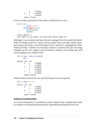 2 0.569264
b 1 0.001693
2 0.526226
dtype: float64
If we try to take a partial slice of this index, it will result in an error:
In[35]: try:
data['a':'b']
except KeyError as e:
print(type(e))
print(e)
<class 'KeyError'>
'Key length (1) was greater than MultiIndex lexsort depth (0)'
Although it is not entirely clear from the error message, this is the result of the Multi
Index not being sorted. For various reasons, partial slices and other similar opera‐
tions require the levels in the MultiIndex to be in sorted (i.e., lexographical) order.
Pandas provides a number of convenience routines to perform this type of sorting;
examples are the sort_index() and sortlevel() methods of the DataFrame. We’ll
use the simplest, sort_index(), here:
In[36]: data = data.sort_index()
data
Out[36]: char int
a 1 0.003001
2 0.164974
b 1 0.001693
2 0.526226
c 1 0.741650
2 0.569264
dtype: float64
With the index sorted in this way, partial slicing will work as expected:
In[37]: data['a':'b']
Out[37]: char int
a 1 0.003001
2 0.164974
b 1 0.001693
2 0.526226
dtype: float64
Stacking and unstacking indices
As we saw briefly before, it is possible to convert a dataset from a stacked multi-index
to a simple two-dimensional representation, optionally specifying the level to use:
138 | Chapter 3: Data Manipulation with Pandas
 