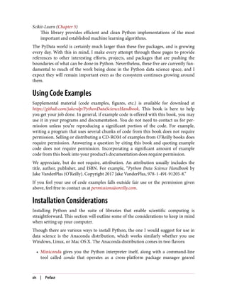 Scikit-Learn (Chapter 5)
This library provides efficient and clean Python implementations of the most
important and established machine learning algorithms.
The PyData world is certainly much larger than these five packages, and is growing
every day. With this in mind, I make every attempt through these pages to provide
references to other interesting efforts, projects, and packages that are pushing the
boundaries of what can be done in Python. Nevertheless, these five are currently fun‐
damental to much of the work being done in the Python data science space, and I
expect they will remain important even as the ecosystem continues growing around
them.
Using Code Examples
Supplemental material (code examples, figures, etc.) is available for download at
https://github.com/jakevdp/PythonDataScienceHandbook. This book is here to help
you get your job done. In general, if example code is offered with this book, you may
use it in your programs and documentation. You do not need to contact us for per‐
mission unless you’re reproducing a significant portion of the code. For example,
writing a program that uses several chunks of code from this book does not require
permission. Selling or distributing a CD-ROM of examples from O’Reilly books does
require permission. Answering a question by citing this book and quoting example
code does not require permission. Incorporating a significant amount of example
code from this book into your product’s documentation does require permission.
We appreciate, but do not require, attribution. An attribution usually includes the
title, author, publisher, and ISBN. For example, “Python Data Science Handbook by
Jake VanderPlas (O’Reilly). Copyright 2017 Jake VanderPlas, 978-1-491-91205-8.”
If you feel your use of code examples falls outside fair use or the permission given
above, feel free to contact us at permissions@oreilly.com.
Installation Considerations
Installing Python and the suite of libraries that enable scientific computing is
straightforward. This section will outline some of the considerations to keep in mind
when setting up your computer.
Though there are various ways to install Python, the one I would suggest for use in
data science is the Anaconda distribution, which works similarly whether you use
Windows, Linux, or Mac OS X. The Anaconda distribution comes in two flavors:
• Miniconda gives you the Python interpreter itself, along with a command-line
tool called conda that operates as a cross-platform package manager geared
xiv | Preface
 