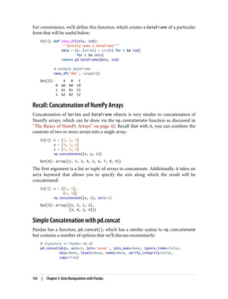 For convenience, we’ll define this function, which creates a DataFrame of a particular
form that will be useful below:
In[2]: def make_df(cols, ind):
"""Quickly make a DataFrame"""
data = {c: [str(c) + str(i) for i in ind]
for c in cols}
return pd.DataFrame(data, ind)
# example DataFrame
make_df('ABC', range(3))
Out[2]: A B C
0 A0 B0 C0
1 A1 B1 C1
2 A2 B2 C2
Recall: Concatenation of NumPy Arrays
Concatenation of Series and DataFrame objects is very similar to concatenation of
NumPy arrays, which can be done via the np.concatenate function as discussed in
“The Basics of NumPy Arrays” on page 42. Recall that with it, you can combine the
contents of two or more arrays into a single array:
In[4]: x = [1, 2, 3]
y = [4, 5, 6]
z = [7, 8, 9]
np.concatenate([x, y, z])
Out[4]: array([1, 2, 3, 4, 5, 6, 7, 8, 9])
The first argument is a list or tuple of arrays to concatenate. Additionally, it takes an
axis keyword that allows you to specify the axis along which the result will be
concatenated:
In[5]: x = [[1, 2],
[3, 4]]
np.concatenate([x, x], axis=1)
Out[5]: array([[1, 2, 1, 2],
[3, 4, 3, 4]])
Simple Concatenation with pd.concat
Pandas has a function, pd.concat(), which has a similar syntax to np.concatenate
but contains a number of options that we’ll discuss momentarily:
# Signature in Pandas v0.18
pd.concat(objs, axis=0, join='outer', join_axes=None, ignore_index=False,
keys=None, levels=None, names=None, verify_integrity=False,
copy=True)
142 | Chapter 3: Data Manipulation with Pandas
 