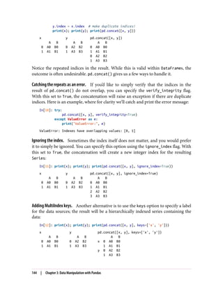 y.index = x.index # make duplicate indices!
print(x); print(y); print(pd.concat([x, y]))
x y pd.concat([x, y])
A B A B A B
0 A0 B0 0 A2 B2 0 A0 B0
1 A1 B1 1 A3 B3 1 A1 B1
0 A2 B2
1 A3 B3
Notice the repeated indices in the result. While this is valid within DataFrames, the
outcome is often undesirable. pd.concat() gives us a few ways to handle it.
Catching the repeats as an error. If you’d like to simply verify that the indices in the
result of pd.concat() do not overlap, you can specify the verify_integrity flag.
With this set to True, the concatenation will raise an exception if there are duplicate
indices. Here is an example, where for clarity we’ll catch and print the error message:
In[10]: try:
pd.concat([x, y], verify_integrity=True)
except ValueError as e:
print("ValueError:", e)
ValueError: Indexes have overlapping values: [0, 1]
Ignoring the index. Sometimes the index itself does not matter, and you would prefer
it to simply be ignored. You can specify this option using the ignore_index flag. With
this set to True, the concatenation will create a new integer index for the resulting
Series:
In[11]: print(x); print(y); print(pd.concat([x, y], ignore_index=True))
x y pd.concat([x, y], ignore_index=True)
A B A B A B
0 A0 B0 0 A2 B2 0 A0 B0
1 A1 B1 1 A3 B3 1 A1 B1
2 A2 B2
3 A3 B3
Adding MultiIndex keys. Another alternative is to use the keys option to specify a label
for the data sources; the result will be a hierarchically indexed series containing the
data:
In[12]: print(x); print(y); print(pd.concat([x, y], keys=['x', 'y']))
x y pd.concat([x, y], keys=['x', 'y'])
A B A B A B
0 A0 B0 0 A2 B2 x 0 A0 B0
1 A1 B1 1 A3 B3 1 A1 B1
y 0 A2 B2
1 A3 B3
144 | Chapter 3: Data Manipulation with Pandas
 