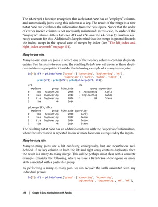 The pd.merge() function recognizes that each DataFrame has an “employee” column,
and automatically joins using this column as a key. The result of the merge is a new
DataFrame that combines the information from the two inputs. Notice that the order
of entries in each column is not necessarily maintained: in this case, the order of the
“employee” column differs between df1 and df2, and the pd.merge() function cor‐
rectly accounts for this. Additionally, keep in mind that the merge in general discards
the index, except in the special case of merges by index (see “The left_index and
right_index keywords” on page 151).
Many-to-one joins
Many-to-one joins are joins in which one of the two key columns contains duplicate
entries. For the many-to-one case, the resulting DataFrame will preserve those dupli‐
cate entries as appropriate. Consider the following example of a many-to-one join:
In[4]: df4 = pd.DataFrame({'group': ['Accounting', 'Engineering', 'HR'],
'supervisor': ['Carly', 'Guido', 'Steve']})
print(df3); print(df4); print(pd.merge(df3, df4))
df3 df4
employee group hire_date group supervisor
0 Bob Accounting 2008 0 Accounting Carly
1 Jake Engineering 2012 1 Engineering Guido
2 Lisa Engineering 2004 2 HR Steve
3 Sue HR 2014
pd.merge(df3, df4)
employee group hire_date supervisor
0 Bob Accounting 2008 Carly
1 Jake Engineering 2012 Guido
2 Lisa Engineering 2004 Guido
3 Sue HR 2014 Steve
The resulting DataFrame has an additional column with the “supervisor” information,
where the information is repeated in one or more locations as required by the inputs.
Many-to-many joins
Many-to-many joins are a bit confusing conceptually, but are nevertheless well
defined. If the key column in both the left and right array contains duplicates, then
the result is a many-to-many merge. This will be perhaps most clear with a concrete
example. Consider the following, where we have a DataFrame showing one or more
skills associated with a particular group.
By performing a many-to-many join, we can recover the skills associated with any
individual person:
In[5]: df5 = pd.DataFrame({'group': ['Accounting', 'Accounting',
'Engineering', 'Engineering', 'HR', 'HR'],
148 | Chapter 3: Data Manipulation with Pandas
 