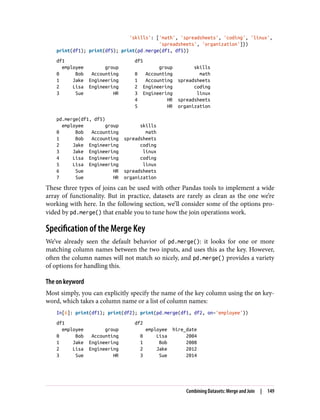 'skills': ['math', 'spreadsheets', 'coding', 'linux',
'spreadsheets', 'organization']})
print(df1); print(df5); print(pd.merge(df1, df5))
df1 df5
employee group group skills
0 Bob Accounting 0 Accounting math
1 Jake Engineering 1 Accounting spreadsheets
2 Lisa Engineering 2 Engineering coding
3 Sue HR 3 Engineering linux
4 HR spreadsheets
5 HR organization
pd.merge(df1, df5)
employee group skills
0 Bob Accounting math
1 Bob Accounting spreadsheets
2 Jake Engineering coding
3 Jake Engineering linux
4 Lisa Engineering coding
5 Lisa Engineering linux
6 Sue HR spreadsheets
7 Sue HR organization
These three types of joins can be used with other Pandas tools to implement a wide
array of functionality. But in practice, datasets are rarely as clean as the one we’re
working with here. In the following section, we’ll consider some of the options pro‐
vided by pd.merge() that enable you to tune how the join operations work.
Specification of the Merge Key
We’ve already seen the default behavior of pd.merge(): it looks for one or more
matching column names between the two inputs, and uses this as the key. However,
often the column names will not match so nicely, and pd.merge() provides a variety
of options for handling this.
The on keyword
Most simply, you can explicitly specify the name of the key column using the on key‐
word, which takes a column name or a list of column names:
In[6]: print(df1); print(df2); print(pd.merge(df1, df2, on='employee'))
df1 df2
employee group employee hire_date
0 Bob Accounting 0 Lisa 2004
1 Jake Engineering 1 Bob 2008
2 Lisa Engineering 2 Jake 2012
3 Sue HR 3 Sue 2014
Combining Datasets: Merge and Join | 149
 