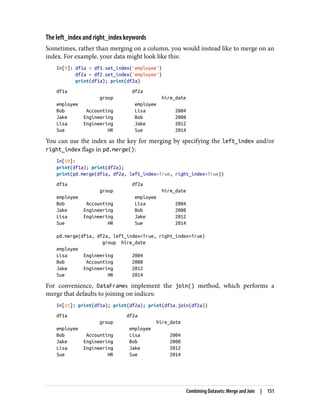 The left_index and right_index keywords
Sometimes, rather than merging on a column, you would instead like to merge on an
index. For example, your data might look like this:
In[9]: df1a = df1.set_index('employee')
df2a = df2.set_index('employee')
print(df1a); print(df2a)
df1a df2a
group hire_date
employee employee
Bob Accounting Lisa 2004
Jake Engineering Bob 2008
Lisa Engineering Jake 2012
Sue HR Sue 2014
You can use the index as the key for merging by specifying the left_index and/or
right_index flags in pd.merge():
In[10]:
print(df1a); print(df2a);
print(pd.merge(df1a, df2a, left_index=True, right_index=True))
df1a df2a
group hire_date
employee employee
Bob Accounting Lisa 2004
Jake Engineering Bob 2008
Lisa Engineering Jake 2012
Sue HR Sue 2014
pd.merge(df1a, df2a, left_index=True, right_index=True)
group hire_date
employee
Lisa Engineering 2004
Bob Accounting 2008
Jake Engineering 2012
Sue HR 2014
For convenience, DataFrames implement the join() method, which performs a
merge that defaults to joining on indices:
In[11]: print(df1a); print(df2a); print(df1a.join(df2a))
df1a df2a
group hire_date
employee employee
Bob Accounting Lisa 2004
Jake Engineering Bob 2008
Lisa Engineering Jake 2012
Sue HR Sue 2014
Combining Datasets: Merge and Join | 151
 
