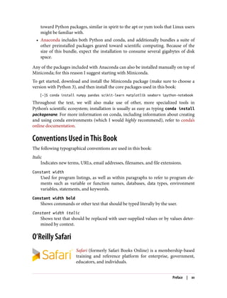 toward Python packages, similar in spirit to the apt or yum tools that Linux users
might be familiar with.
• Anaconda includes both Python and conda, and additionally bundles a suite of
other preinstalled packages geared toward scientific computing. Because of the
size of this bundle, expect the installation to consume several gigabytes of disk
space.
Any of the packages included with Anaconda can also be installed manually on top of
Miniconda; for this reason I suggest starting with Miniconda.
To get started, download and install the Miniconda package (make sure to choose a
version with Python 3), and then install the core packages used in this book:
[~]$ conda install numpy pandas scikit-learn matplotlib seaborn ipython-notebook
Throughout the text, we will also make use of other, more specialized tools in
Python’s scientific ecosystem; installation is usually as easy as typing conda install
packagename. For more information on conda, including information about creating
and using conda environments (which I would highly recommend), refer to conda’s
online documentation.
Conventions Used in This Book
The following typographical conventions are used in this book:
Italic
Indicates new terms, URLs, email addresses, filenames, and file extensions.
Constant width
Used for program listings, as well as within paragraphs to refer to program ele‐
ments such as variable or function names, databases, data types, environment
variables, statements, and keywords.
Constant width bold
Shows commands or other text that should be typed literally by the user.
Constant width italic
Shows text that should be replaced with user-supplied values or by values deter‐
mined by context.
O’Reilly Safari
Safari (formerly Safari Books Online) is a membership-based
training and reference platform for enterprise, government,
educators, and individuals.
Preface | xv
 