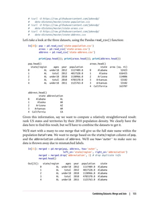 # !curl -O https://raw.githubusercontent.com/jakevdp/
# data-USstates/master/state-population.csv
# !curl -O https://raw.githubusercontent.com/jakevdp/
# data-USstates/master/state-areas.csv
# !curl -O https://raw.githubusercontent.com/jakevdp/
# data-USstates/master/state-abbrevs.csv
Let’s take a look at the three datasets, using the Pandas read_csv() function:
In[20]: pop = pd.read_csv('state-population.csv')
areas = pd.read_csv('state-areas.csv')
abbrevs = pd.read_csv('state-abbrevs.csv')
print(pop.head()); print(areas.head()); print(abbrevs.head())
pop.head() areas.head()
state/region ages year population state area (sq. mi)
0 AL under18 2012 1117489.0 0 Alabama 52423
1 AL total 2012 4817528.0 1 Alaska 656425
2 AL under18 2010 1130966.0 2 Arizona 114006
3 AL total 2010 4785570.0 3 Arkansas 53182
4 AL under18 2011 1125763.0 3 Arkansas 53182
4 California 163707
abbrevs.head()
state abbreviation
0 Alabama AL
1 Alaska AK
2 Arizona AZ
3 Arkansas AR
4 California CA
Given this information, say we want to compute a relatively straightforward result:
rank US states and territories by their 2010 population density. We clearly have the
data here to find this result, but we’ll have to combine the datasets to get it.
We’ll start with a many-to-one merge that will give us the full state name within the
population DataFrame. We want to merge based on the state/region column of pop,
and the abbreviation column of abbrevs. We’ll use how='outer' to make sure no
data is thrown away due to mismatched labels.
In[21]: merged = pd.merge(pop, abbrevs, how='outer',
left_on='state/region', right_on='abbreviation')
merged = merged.drop('abbreviation', 1) # drop duplicate info
merged.head()
Out[21]: state/region ages year population state
0 AL under18 2012 1117489.0 Alabama
1 AL total 2012 4817528.0 Alabama
2 AL under18 2010 1130966.0 Alabama
3 AL total 2010 4785570.0 Alabama
4 AL under18 2011 1125763.0 Alabama
Combining Datasets: Merge and Join | 155
 