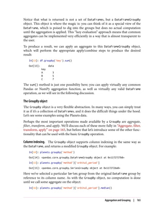 Notice that what is returned is not a set of DataFrames, but a DataFrameGroupBy
object. This object is where the magic is: you can think of it as a special view of the
DataFrame, which is poised to dig into the groups but does no actual computation
until the aggregation is applied. This “lazy evaluation” approach means that common
aggregates can be implemented very efficiently in a way that is almost transparent to
the user.
To produce a result, we can apply an aggregate to this DataFrameGroupBy object,
which will perform the appropriate apply/combine steps to produce the desired
result:
In[13]: df.groupby('key').sum()
Out[13]: data
key
A 3
B 5
C 7
The sum() method is just one possibility here; you can apply virtually any common
Pandas or NumPy aggregation function, as well as virtually any valid DataFrame
operation, as we will see in the following discussion.
The GroupBy object
The GroupBy object is a very flexible abstraction. In many ways, you can simply treat
it as if it’s a collection of DataFrames, and it does the difficult things under the hood.
Let’s see some examples using the Planets data.
Perhaps the most important operations made available by a GroupBy are aggregate,
filter, transform, and apply. We’ll discuss each of these more fully in “Aggregate, filter,
transform, apply” on page 165, but before that let’s introduce some of the other func‐
tionality that can be used with the basic GroupBy operation.
Column indexing. The GroupBy object supports column indexing in the same way as
the DataFrame, and returns a modified GroupBy object. For example:
In[14]: planets.groupby('method')
Out[14]: <pandas.core.groupby.DataFrameGroupBy object at 0x1172727b8>
In[15]: planets.groupby('method')['orbital_period']
Out[15]: <pandas.core.groupby.SeriesGroupBy object at 0x117272da0>
Here we’ve selected a particular Series group from the original DataFrame group by
reference to its column name. As with the GroupBy object, no computation is done
until we call some aggregate on the object:
In[16]: planets.groupby('method')['orbital_period'].median()
Aggregation and Grouping | 163
 