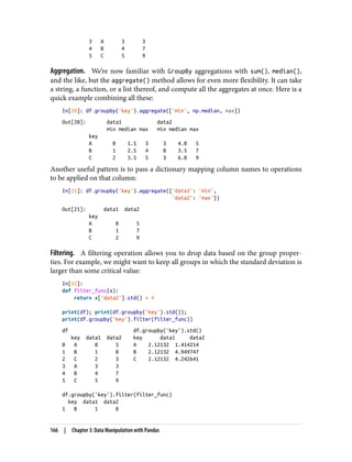 3 A 3 3
4 B 4 7
5 C 5 9
Aggregation. We’re now familiar with GroupBy aggregations with sum(), median(),
and the like, but the aggregate() method allows for even more flexibility. It can take
a string, a function, or a list thereof, and compute all the aggregates at once. Here is a
quick example combining all these:
In[20]: df.groupby('key').aggregate(['min', np.median, max])
Out[20]: data1 data2
min median max min median max
key
A 0 1.5 3 3 4.0 5
B 1 2.5 4 0 3.5 7
C 2 3.5 5 3 6.0 9
Another useful pattern is to pass a dictionary mapping column names to operations
to be applied on that column:
In[21]: df.groupby('key').aggregate({'data1': 'min',
'data2': 'max'})
Out[21]: data1 data2
key
A 0 5
B 1 7
C 2 9
Filtering. A filtering operation allows you to drop data based on the group proper‐
ties. For example, we might want to keep all groups in which the standard deviation is
larger than some critical value:
In[22]:
def filter_func(x):
return x['data2'].std() > 4
print(df); print(df.groupby('key').std());
print(df.groupby('key').filter(filter_func))
df df.groupby('key').std()
key data1 data2 key data1 data2
0 A 0 5 A 2.12132 1.414214
1 B 1 0 B 2.12132 4.949747
2 C 2 3 C 2.12132 4.242641
3 A 3 3
4 B 4 7
5 C 5 9
df.groupby('key').filter(filter_func)
key data1 data2
1 B 1 0
166 | Chapter 3: Data Manipulation with Pandas
 