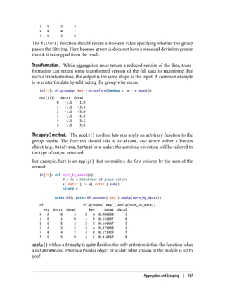 2 C 2 3
4 B 4 7
5 C 5 9
The filter() function should return a Boolean value specifying whether the group
passes the filtering. Here because group A does not have a standard deviation greater
than 4, it is dropped from the result.
Transformation. While aggregation must return a reduced version of the data, trans‐
formation can return some transformed version of the full data to recombine. For
such a transformation, the output is the same shape as the input. A common example
is to center the data by subtracting the group-wise mean:
In[23]: df.groupby('key').transform(lambda x: x - x.mean())
Out[23]: data1 data2
0 -1.5 1.0
1 -1.5 -3.5
2 -1.5 -3.0
3 1.5 -1.0
4 1.5 3.5
5 1.5 3.0
The apply() method. The apply() method lets you apply an arbitrary function to the
group results. The function should take a DataFrame, and return either a Pandas
object (e.g., DataFrame, Series) or a scalar; the combine operation will be tailored to
the type of output returned.
For example, here is an apply() that normalizes the first column by the sum of the
second:
In[24]: def norm_by_data2(x):
# x is a DataFrame of group values
x['data1'] /= x['data2'].sum()
return x
print(df); print(df.groupby('key').apply(norm_by_data2))
df df.groupby('key').apply(norm_by_data2)
key data1 data2 key data1 data2
0 A 0 5 0 A 0.000000 5
1 B 1 0 1 B 0.142857 0
2 C 2 3 2 C 0.166667 3
3 A 3 3 3 A 0.375000 3
4 B 4 7 4 B 0.571429 7
5 C 5 9 5 C 0.416667 9
apply() within a GroupBy is quite flexible: the only criterion is that the function takes
a DataFrame and returns a Pandas object or scalar; what you do in the middle is up to
you!
Aggregation and Grouping | 167
 