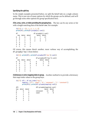 Specifying the split key
In the simple examples presented before, we split the DataFrame on a single column
name. This is just one of many options by which the groups can be defined, and we’ll
go through some other options for group specification here.
A list, array, series, or index providing the grouping keys. The key can be any series or list
with a length matching that of the DataFrame. For example:
In[25]: L = [0, 1, 0, 1, 2, 0]
print(df); print(df.groupby(L).sum())
df df.groupby(L).sum()
key data1 data2 data1 data2
0 A 0 5 0 7 17
1 B 1 0 1 4 3
2 C 2 3 2 4 7
3 A 3 3
4 B 4 7
5 C 5 9
Of course, this means there’s another, more verbose way of accomplishing the
df.groupby('key') from before:
In[26]: print(df); print(df.groupby(df['key']).sum())
df df.groupby(df['key']).sum()
key data1 data2 data1 data2
0 A 0 5 A 3 8
1 B 1 0 B 5 7
2 C 2 3 C 7 12
3 A 3 3
4 B 4 7
5 C 5 9
A dictionary or series mapping index to group. Another method is to provide a dictionary
that maps index values to the group keys:
In[27]: df2 = df.set_index('key')
mapping = {'A': 'vowel', 'B': 'consonant', 'C': 'consonant'}
print(df2); print(df2.groupby(mapping).sum())
df2 df2.groupby(mapping).sum()
key data1 data2 data1 data2
A 0 5 consonant 12 19
B 1 0 vowel 3 8
C 2 3
A 3 3
B 4 7
C 5 9
168 | Chapter 3: Data Manipulation with Pandas
 