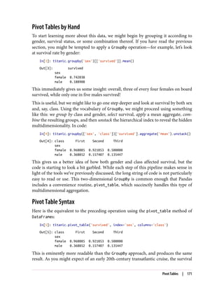 Pivot Tables by Hand
To start learning more about this data, we might begin by grouping it according to
gender, survival status, or some combination thereof. If you have read the previous
section, you might be tempted to apply a GroupBy operation—for example, let’s look
at survival rate by gender:
In[3]: titanic.groupby('sex')[['survived']].mean()
Out[3]: survived
sex
female 0.742038
male 0.188908
This immediately gives us some insight: overall, three of every four females on board
survived, while only one in five males survived!
This is useful, but we might like to go one step deeper and look at survival by both sex
and, say, class. Using the vocabulary of GroupBy, we might proceed using something
like this: we group by class and gender, select survival, apply a mean aggregate, com‐
bine the resulting groups, and then unstack the hierarchical index to reveal the hidden
multidimensionality. In code:
In[4]: titanic.groupby(['sex', 'class'])['survived'].aggregate('mean').unstack()
Out[4]: class First Second Third
sex
female 0.968085 0.921053 0.500000
male 0.368852 0.157407 0.135447
This gives us a better idea of how both gender and class affected survival, but the
code is starting to look a bit garbled. While each step of this pipeline makes sense in
light of the tools we’ve previously discussed, the long string of code is not particularly
easy to read or use. This two-dimensional GroupBy is common enough that Pandas
includes a convenience routine, pivot_table, which succinctly handles this type of
multidimensional aggregation.
Pivot Table Syntax
Here is the equivalent to the preceding operation using the pivot_table method of
DataFrames:
In[5]: titanic.pivot_table('survived', index='sex', columns='class')
Out[5]: class First Second Third
sex
female 0.968085 0.921053 0.500000
male 0.368852 0.157407 0.135447
This is eminently more readable than the GroupBy approach, and produces the same
result. As you might expect of an early 20th-century transatlantic cruise, the survival
Pivot Tables | 171
 