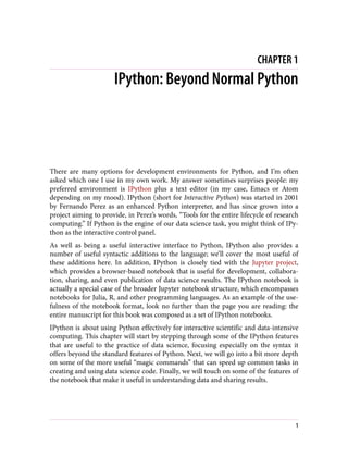 CHAPTER 1
IPython: Beyond Normal Python
There are many options for development environments for Python, and I’m often
asked which one I use in my own work. My answer sometimes surprises people: my
preferred environment is IPython plus a text editor (in my case, Emacs or Atom
depending on my mood). IPython (short for Interactive Python) was started in 2001
by Fernando Perez as an enhanced Python interpreter, and has since grown into a
project aiming to provide, in Perez’s words, “Tools for the entire lifecycle of research
computing.” If Python is the engine of our data science task, you might think of IPy‐
thon as the interactive control panel.
As well as being a useful interactive interface to Python, IPython also provides a
number of useful syntactic additions to the language; we’ll cover the most useful of
these additions here. In addition, IPython is closely tied with the Jupyter project,
which provides a browser-based notebook that is useful for development, collabora‐
tion, sharing, and even publication of data science results. The IPython notebook is
actually a special case of the broader Jupyter notebook structure, which encompasses
notebooks for Julia, R, and other programming languages. As an example of the use‐
fulness of the notebook format, look no further than the page you are reading: the
entire manuscript for this book was composed as a set of IPython notebooks.
IPython is about using Python effectively for interactive scientific and data-intensive
computing. This chapter will start by stepping through some of the IPython features
that are useful to the practice of data science, focusing especially on the syntax it
offers beyond the standard features of Python. Next, we will go into a bit more depth
on some of the more useful “magic commands” that can speed up common tasks in
creating and using data science code. Finally, we will touch on some of the features of
the notebook that make it useful in understanding data and sharing results.
1
 