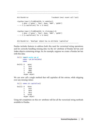 ---------------------------------------------------------------------------
---------------------------------------------------------------------------
AttributeError Traceback (most recent call last)
<ipython-input-3-fc1d891ab539> in <module>()
1 data = ['peter', 'Paul', None, 'MARY', 'gUIDO']
----> 2 [s.capitalize() for s in data]
<ipython-input-3-fc1d891ab539> in <listcomp>(.0)
1 data = ['peter', 'Paul', None, 'MARY', 'gUIDO']
----> 2 [s.capitalize() for s in data]
AttributeError: 'NoneType' object has no attribute 'capitalize'
---------------------------------------------------------------------------
Pandas includes features to address both this need for vectorized string operations
and for correctly handling missing data via the str attribute of Pandas Series and
Index objects containing strings. So, for example, suppose we create a Pandas Series
with this data:
In[4]: import pandas as pd
names = pd.Series(data)
names
Out[4]: 0 peter
1 Paul
2 None
3 MARY
4 gUIDO
dtype: object
We can now call a single method that will capitalize all the entries, while skipping
over any missing values:
In[5]: names.str.capitalize()
Out[5]: 0 Peter
1 Paul
2 None
3 Mary
4 Guido
dtype: object
Using tab completion on this str attribute will list all the vectorized string methods
available to Pandas.
Vectorized String Operations | 179
 