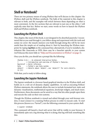 Shell or Notebook?
There are two primary means of using IPython that we’ll discuss in this chapter: the
IPython shell and the IPython notebook. The bulk of the material in this chapter is
relevant to both, and the examples will switch between them depending on what is
most convenient. In the few sections that are relevant to just one or the other, I will
explicitly state that fact. Before we start, some words on how to launch the IPython
shell and IPython notebook.
Launching the IPython Shell
This chapter, like most of this book, is not designed to be absorbed passively. I recom‐
mend that as you read through it, you follow along and experiment with the tools and
syntax we cover: the muscle-memory you build through doing this will be far more
useful than the simple act of reading about it. Start by launching the IPython inter‐
preter by typing ipython on the command line; alternatively, if you’ve installed a dis‐
tribution like Anaconda or EPD, there may be a launcher specific to your system
(we’ll discuss this more fully in “Help and Documentation in IPython” on page 3).
Once you do this, you should see a prompt like the following:
IPython 4.0.1 -- An enhanced Interactive Python.
? -> Introduction and overview of IPython's features.
%quickref -> Quick reference.
help -> Python's own help system.
object? -> Details about 'object', use 'object??' for extra details.
In [1]:
With that, you’re ready to follow along.
Launching the Jupyter Notebook
The Jupyter notebook is a browser-based graphical interface to the IPython shell, and
builds on it a rich set of dynamic display capabilities. As well as executing Python/
IPython statements, the notebook allows the user to include formatted text, static and
dynamic visualizations, mathematical equations, JavaScript widgets, and much more.
Furthermore, these documents can be saved in a way that lets other people open them
and execute the code on their own systems.
Though the IPython notebook is viewed and edited through your web browser win‐
dow, it must connect to a running Python process in order to execute code. To start
this process (known as a “kernel”), run the following command in your system shell:
$ jupyter notebook
This command will launch a local web server that will be visible to your browser. It
immediately spits out a log showing what it is doing; that log will look something like
this:
2 | Chapter 1: IPython: Beyond Normal Python
 
