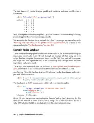 The get_dummies() routine lets you quickly split out these indicator variables into a
DataFrame:
In[16]: full_monte['info'].str.get_dummies('|')
Out[16]: A B C D
0 0 1 1 1
1 0 1 0 1
2 1 0 1 0
3 0 1 0 1
4 0 1 1 0
5 0 1 1 1
With these operations as building blocks, you can construct an endless range of string
processing procedures when cleaning your data.
We won’t dive further into these methods here, but I encourage you to read through
“Working with Text Data” in the pandas online documentation, or to refer to the
resources listed in “Further Resources” on page 215.
Example: Recipe Database
These vectorized string operations become most useful in the process of cleaning up
messy, real-world data. Here I’ll walk through an example of that, using an open
recipe database compiled from various sources on the Web. Our goal will be to parse
the recipe data into ingredient lists, so we can quickly find a recipe based on some
ingredients we have on hand.
The scripts used to compile this can be found at https://github.com/fictivekin/openre
cipes, and the link to the current version of the database is found there as well.
As of spring 2016, this database is about 30 MB, and can be downloaded and unzip‐
ped with these commands:
In[17]: # !curl -O http://openrecipes.s3.amazonaws.com/recipeitems-latest.json.gz
# !gunzip recipeitems-latest.json.gz
The database is in JSON format, so we will try pd.read_json to read it:
In[18]: try:
recipes = pd.read_json('recipeitems-latest.json')
except ValueError as e:
print("ValueError:", e)
ValueError: Trailing data
Oops! We get a ValueError mentioning that there is “trailing data.” Searching for this
error on the Internet, it seems that it’s due to using a file in which each line is itself a
valid JSON, but the full file is not. Let’s check if this interpretation is true:
184 | Chapter 3: Data Manipulation with Pandas
 