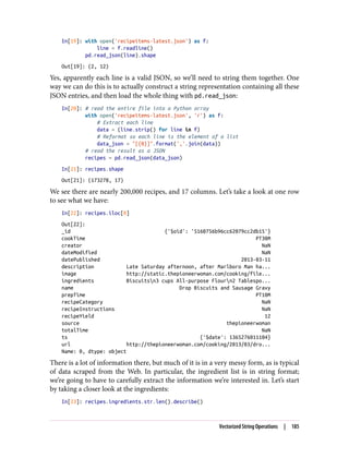 In[19]: with open('recipeitems-latest.json') as f:
line = f.readline()
pd.read_json(line).shape
Out[19]: (2, 12)
Yes, apparently each line is a valid JSON, so we’ll need to string them together. One
way we can do this is to actually construct a string representation containing all these
JSON entries, and then load the whole thing with pd.read_json:
In[20]: # read the entire file into a Python array
with open('recipeitems-latest.json', 'r') as f:
# Extract each line
data = (line.strip() for line in f)
# Reformat so each line is the element of a list
data_json = "[{0}]".format(','.join(data))
# read the result as a JSON
recipes = pd.read_json(data_json)
In[21]: recipes.shape
Out[21]: (173278, 17)
We see there are nearly 200,000 recipes, and 17 columns. Let’s take a look at one row
to see what we have:
In[22]: recipes.iloc[0]
Out[22]:
_id {'$oid': '5160756b96cc62079cc2db15'}
cookTime PT30M
creator NaN
dateModified NaN
datePublished 2013-03-11
description Late Saturday afternoon, after Marlboro Man ha...
image http://static.thepioneerwoman.com/cooking/file...
ingredients Biscuitsn3 cups All-purpose Flourn2 Tablespo...
name Drop Biscuits and Sausage Gravy
prepTime PT10M
recipeCategory NaN
recipeInstructions NaN
recipeYield 12
source thepioneerwoman
totalTime NaN
ts {'$date': 1365276011104}
url http://thepioneerwoman.com/cooking/2013/03/dro...
Name: 0, dtype: object
There is a lot of information there, but much of it is in a very messy form, as is typical
of data scraped from the Web. In particular, the ingredient list is in string format;
we’re going to have to carefully extract the information we’re interested in. Let’s start
by taking a closer look at the ingredients:
In[23]: recipes.ingredients.str.len().describe()
Vectorized String Operations | 185
 