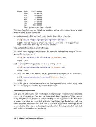 Out[23]: count 173278.000000
mean 244.617926
std 146.705285
min 0.000000
25% 147.000000
50% 221.000000
75% 314.000000
max 9067.000000
Name: ingredients, dtype: float64
The ingredient lists average 250 characters long, with a minimum of 0 and a maxi‐
mum of nearly 10,000 characters!
Just out of curiosity, let’s see which recipe has the longest ingredient list:
In[24]: recipes.name[np.argmax(recipes.ingredients.str.len())]
Out[24]: 'Carrot Pineapple Spice &amp; Brownie Layer Cake with Whipped Cream
&amp; Cream Cheese Frosting and Marzipan Carrots'
That certainly looks like an involved recipe.
We can do other aggregate explorations; for example, let’s see how many of the rec‐
ipes are for breakfast food:
In[33]: recipes.description.str.contains('[Bb]reakfast').sum()
Out[33]: 3524
Or how many of the recipes list cinnamon as an ingredient:
In[34]: recipes.ingredients.str.contains('[Cc]innamon').sum()
Out[34]: 10526
We could even look to see whether any recipes misspell the ingredient as “cinamon”:
In[27]: recipes.ingredients.str.contains('[Cc]inamon').sum()
Out[27]: 11
This is the type of essential data exploration that is possible with Pandas string tools.
It is data munging like this that Python really excels at.
A simple recipe recommender
Let’s go a bit further, and start working on a simple recipe recommendation system:
given a list of ingredients, find a recipe that uses all those ingredients. While concep‐
tually straightforward, the task is complicated by the heterogeneity of the data: there
is no easy operation, for example, to extract a clean list of ingredients from each row.
So we will cheat a bit: we’ll start with a list of common ingredients, and simply search
to see whether they are in each recipe’s ingredient list. For simplicity, let’s just stick
with herbs and spices for the time being:
186 | Chapter 3: Data Manipulation with Pandas
 
