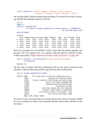 In[28]: spice_list = ['salt', 'pepper', 'oregano', 'sage', 'parsley',
'rosemary', 'tarragon', 'thyme', 'paprika', 'cumin']
We can then build a Boolean DataFrame consisting of True and False values, indicat‐
ing whether this ingredient appears in the list:
In[29]:
import re
spice_df = pd.DataFrame(
dict((spice, recipes.ingredients.str.contains(spice, re.IGNORECASE))
for spice in spice_list))
spice_df.head()
Out[29]:
cumin oregano paprika parsley pepper rosemary sage salt tarragon thyme
0 False False False False False False True False False False
1 False False False False False False False False False False
2 True False False False True False False True False False
3 False False False False False False False False False False
4 False False False False False False False False False False
Now, as an example, let’s say we’d like to find a recipe that uses parsley, paprika, and
tarragon. We can compute this very quickly using the query() method of Data
Frames, discussed in “High-Performance Pandas: eval() and query()” on page 208:
In[30]: selection = spice_df.query('parsley & paprika & tarragon')
len(selection)
Out[30]: 10
We find only 10 recipes with this combination; let’s use the index returned by this
selection to discover the names of the recipes that have this combination:
In[31]: recipes.name[selection.index]
Out[31]: 2069 All cremat with a Little Gem, dandelion and wa...
74964 Lobster with Thermidor butter
93768 Burton's Southern Fried Chicken with White Gravy
113926 Mijo's Slow Cooker Shredded Beef
137686 Asparagus Soup with Poached Eggs
140530 Fried Oyster Po’boys
158475 Lamb shank tagine with herb tabbouleh
158486 Southern fried chicken in buttermilk
163175 Fried Chicken Sliders with Pickles + Slaw
165243 Bar Tartine Cauliflower Salad
Name: name, dtype: object
Now that we have narrowed down our recipe selection by a factor of almost 20,000,
we are in a position to make a more informed decision about what we’d like to cook
for dinner.
Vectorized String Operations | 187
 