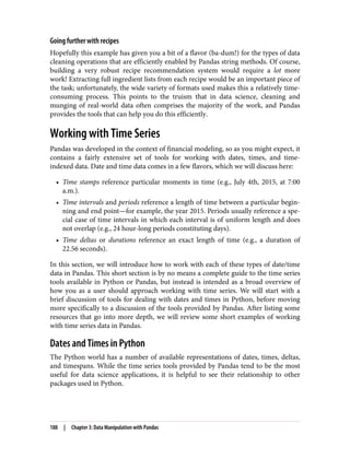 Going further with recipes
Hopefully this example has given you a bit of a flavor (ba-dum!) for the types of data
cleaning operations that are efficiently enabled by Pandas string methods. Of course,
building a very robust recipe recommendation system would require a lot more
work! Extracting full ingredient lists from each recipe would be an important piece of
the task; unfortunately, the wide variety of formats used makes this a relatively time-
consuming process. This points to the truism that in data science, cleaning and
munging of real-world data often comprises the majority of the work, and Pandas
provides the tools that can help you do this efficiently.
Working with Time Series
Pandas was developed in the context of financial modeling, so as you might expect, it
contains a fairly extensive set of tools for working with dates, times, and time-
indexed data. Date and time data comes in a few flavors, which we will discuss here:
• Time stamps reference particular moments in time (e.g., July 4th, 2015, at 7:00
a.m.).
• Time intervals and periods reference a length of time between a particular begin‐
ning and end point—for example, the year 2015. Periods usually reference a spe‐
cial case of time intervals in which each interval is of uniform length and does
not overlap (e.g., 24 hour-long periods constituting days).
• Time deltas or durations reference an exact length of time (e.g., a duration of
22.56 seconds).
In this section, we will introduce how to work with each of these types of date/time
data in Pandas. This short section is by no means a complete guide to the time series
tools available in Python or Pandas, but instead is intended as a broad overview of
how you as a user should approach working with time series. We will start with a
brief discussion of tools for dealing with dates and times in Python, before moving
more specifically to a discussion of the tools provided by Pandas. After listing some
resources that go into more depth, we will review some short examples of working
with time series data in Pandas.
Dates and Times in Python
The Python world has a number of available representations of dates, times, deltas,
and timespans. While the time series tools provided by Pandas tend to be the most
useful for data science applications, it is helpful to see their relationship to other
packages used in Python.
188 | Chapter 3: Data Manipulation with Pandas
 