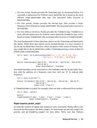 • For time stamps, Pandas provides the Timestamp type. As mentioned before, it is
essentially a replacement for Python’s native datetime, but is based on the more
efficient numpy.datetime64 data type. The associated index structure is
DatetimeIndex.
• For time periods, Pandas provides the Period type. This encodes a fixed-
frequency interval based on numpy.datetime64. The associated index structure is
PeriodIndex.
• For time deltas or durations, Pandas provides the Timedelta type. Timedelta is a
more efficient replacement for Python’s native datetime.timedelta type, and is
based on numpy.timedelta64. The associated index structure is TimedeltaIndex.
The most fundamental of these date/time objects are the Timestamp and DatetimeIn
dex objects. While these class objects can be invoked directly, it is more common to
use the pd.to_datetime() function, which can parse a wide variety of formats. Pass‐
ing a single date to pd.to_datetime() yields a Timestamp; passing a series of dates by
default yields a DatetimeIndex:
In[15]: dates = pd.to_datetime([datetime(2015, 7, 3), '4th of July, 2015',
'2015-Jul-6', '07-07-2015', '20150708'])
dates
Out[15]: DatetimeIndex(['2015-07-03', '2015-07-04', '2015-07-06', '2015-07-07',
'2015-07-08'],
dtype='datetime64[ns]', freq=None)
Any DatetimeIndex can be converted to a PeriodIndex with the to_period() func‐
tion with the addition of a frequency code; here we’ll use 'D' to indicate daily
frequency:
In[16]: dates.to_period('D')
Out[16]: PeriodIndex(['2015-07-03', '2015-07-04', '2015-07-06', '2015-07-07',
'2015-07-08'],
dtype='int64', freq='D')
A TimedeltaIndex is created, for example, when one date is subtracted from another:
In[17]: dates - dates[0]
Out[17]:
TimedeltaIndex(['0 days', '1 days', '3 days', '4 days', '5 days'],
dtype='timedelta64[ns]', freq=None)
Regular sequences: pd.date_range()
To make the creation of regular date sequences more convenient, Pandas offers a few
functions for this purpose: pd.date_range() for timestamps, pd.period_range() for
periods, and pd.timedelta_range() for time deltas. We’ve seen that Python’s
Working with Time Series | 193
 