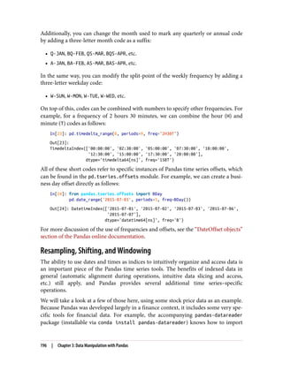 Additionally, you can change the month used to mark any quarterly or annual code
by adding a three-letter month code as a suffix:
• Q-JAN, BQ-FEB, QS-MAR, BQS-APR, etc.
• A-JAN, BA-FEB, AS-MAR, BAS-APR, etc.
In the same way, you can modify the split-point of the weekly frequency by adding a
three-letter weekday code:
• W-SUN, W-MON, W-TUE, W-WED, etc.
On top of this, codes can be combined with numbers to specify other frequencies. For
example, for a frequency of 2 hours 30 minutes, we can combine the hour (H) and
minute (T) codes as follows:
In[23]: pd.timedelta_range(0, periods=9, freq="2H30T")
Out[23]:
TimedeltaIndex(['00:00:00', '02:30:00', '05:00:00', '07:30:00', '10:00:00',
'12:30:00', '15:00:00', '17:30:00', '20:00:00'],
dtype='timedelta64[ns]', freq='150T')
All of these short codes refer to specific instances of Pandas time series offsets, which
can be found in the pd.tseries.offsets module. For example, we can create a busi‐
ness day offset directly as follows:
In[24]: from pandas.tseries.offsets import BDay
pd.date_range('2015-07-01', periods=5, freq=BDay())
Out[24]: DatetimeIndex(['2015-07-01', '2015-07-02', '2015-07-03', '2015-07-06',
'2015-07-07'],
dtype='datetime64[ns]', freq='B')
For more discussion of the use of frequencies and offsets, see the “DateOffset objects”
section of the Pandas online documentation.
Resampling, Shifting, and Windowing
The ability to use dates and times as indices to intuitively organize and access data is
an important piece of the Pandas time series tools. The benefits of indexed data in
general (automatic alignment during operations, intuitive data slicing and access,
etc.) still apply, and Pandas provides several additional time series–specific
operations.
We will take a look at a few of those here, using some stock price data as an example.
Because Pandas was developed largely in a finance context, it includes some very spe‐
cific tools for financial data. For example, the accompanying pandas-datareader
package (installable via conda install pandas-datareader) knows how to import
196 | Chapter 3: Data Manipulation with Pandas
 