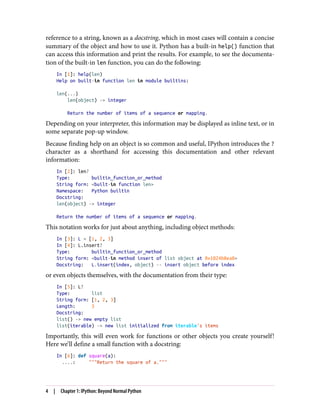 reference to a string, known as a docstring, which in most cases will contain a concise
summary of the object and how to use it. Python has a built-in help() function that
can access this information and print the results. For example, to see the documenta‐
tion of the built-in len function, you can do the following:
In [1]: help(len)
Help on built-in function len in module builtins:
len(...)
len(object) -> integer
Return the number of items of a sequence or mapping.
Depending on your interpreter, this information may be displayed as inline text, or in
some separate pop-up window.
Because finding help on an object is so common and useful, IPython introduces the ?
character as a shorthand for accessing this documentation and other relevant
information:
In [2]: len?
Type: builtin_function_or_method
String form: <built-in function len>
Namespace: Python builtin
Docstring:
len(object) -> integer
Return the number of items of a sequence or mapping.
This notation works for just about anything, including object methods:
In [3]: L = [1, 2, 3]
In [4]: L.insert?
Type: builtin_function_or_method
String form: <built-in method insert of list object at 0x1024b8ea8>
Docstring: L.insert(index, object) -- insert object before index
or even objects themselves, with the documentation from their type:
In [5]: L?
Type: list
String form: [1, 2, 3]
Length: 3
Docstring:
list() -> new empty list
list(iterable) -> new list initialized from iterable's items
Importantly, this will even work for functions or other objects you create yourself!
Here we’ll define a small function with a docstring:
In [6]: def square(a):
....: """Return the square of a."""
4 | Chapter 1: IPython: Beyond Normal Python
 